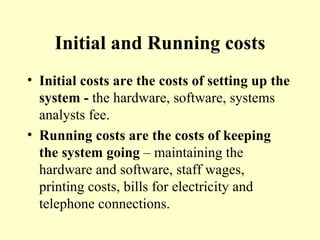Initial and Running costs Initial costs are the costs of setting up the system -  the hardware, software, systems analysts fee. Running costs are the costs of keeping the system going  – maintaining the hardware and software, staff wages, printing costs, bills for electricity and telephone connections. 