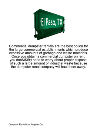Commercial dumpster rentals are the best option for
the large commercial establishments which produce
excessive amounts of garbage and waste materials.
  Once you obtain a commercial dumpster on rent,
you don&#39;t need to worry about proper disposal
 of such a large amount of industrial waste because
  the dumpster renal company will haul them away.




Dumpster Rental Los Angeles CA
 
