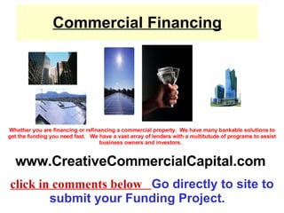 Commercial Financing Whether you are financing or refinancing a commercial property.  We have many bankable solutions to get the funding you need fast.   We have a vast array of lenders with a multitutude of programs to assist business owners and investors.    www.CreativeCommercialCapital.com   click in comments below  Go directly to site to submit your Funding Project.   