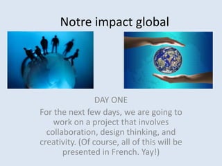 Notre impact global
DAY ONE
For the next few days, we are going to
work on a project that involves
collaboration, design thinking, and
creativity. (Of course, all of this will be
presented in French. Yay!)
 