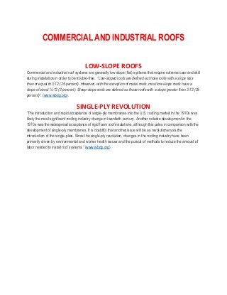 COMMERCIAL AND INDUSTRIAL ROOFS
LOW-SLOPE ROOFS
Commercial and industrial roof systems are generally low slope (flat) systems that require extreme care and skill
during installation in order to be trouble-free. “Low-sloped roofs are defined as those roofs with a slope less
than or equal to 3:12 (25 percent). However, with the exception of metal roofs, most low-slope roofs have a
slope of about ¼:12 (2 percent). Steep-slope roofs are defined as those roofs with a slope greater than 3:12 (25
percent)”. (www.wbdg.org).
SINGLE-PLY REVOLUTION
“The introduction and rapid acceptance of single-ply membranes into the U.S. roofing market in the 1970s was
likely the most significant roofing industry change in twentieth century. Another notable development in the
1970s was the widespread acceptance of rigid foam roof insulations, although this pales in comparison with the
development of single-ply membranes. It is doubtful that another issue will be as revolutionary as the
introduction of the single-plies. Since the single-ply revolution, changes in the roofing industry have been
primarily driven by environmental and worker health issues and the pursuit of methods to reduce the amount of
labor needed to install roof systems.” (www.wbdg.org)
 