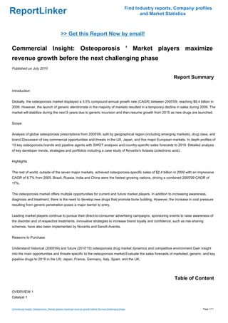 Find Industry reports, Company profiles
ReportLinker                                                                                                     and Market Statistics



                                              >> Get this Report Now by email!

Commercial Insight: Osteoporosis ' Market players maximize
revenue growth before the next challenging phase
Published on July 2010

                                                                                                                               Report Summary

Introduction


Globally, the osteoporosis market displayed a 3.5% compound annual growth rate (CAGR) between 2005'09, reaching $9.4 billion in
2009. However, the launch of generic alendronate in the majority of markets resulted in a temporary decline in sales during 2009. The
market will stabilize during the next 5 years due to generic incursion and then resume growth from 2015 as new drugs are launched.


Scope


Analysis of global osteoporosis prescriptions from 2005'09, split by geographical region (including emerging markets), drug class, and
brand.Discussion of key commercial opportunities and threats in the US, Japan, and five major European markets. In depth profiles of
13 key osteoporosis brands and pipeline agents with SWOT analyses and country-specific sales forecasts to 2019. Detailed analysis
of key developer trends, strategies and portfolios including a case study of Novartis's Aclasta (zoledronic acid).


Highlights


The rest of world, outside of the seven major markets, achieved osteoporosis-specific sales of $2.4 billion in 2009 with an impressive
CAGR of 8.7% from 2005. Brazil, Russia, India and China were the fastest growing nations, driving a combined 2005'09 CAGR of
17%.


The osteoporosis market offers multiple opportunities for current and future market players. In addition to increasing awareness,
diagnosis and treatment, there is the need to develop new drugs that promote bone building. However, the increase in cost pressure
resulting from generic penetration poses a major barrier to entry.


Leading market players continue to pursue their direct-to-consumer advertising campaigns, sponsoring events to raise awareness of
the disorder and of respective treatments. Innovative strategies to increase brand loyalty and confidence, such as risk-sharing
schemes, have also been implemented by Novartis and Sanofi-Aventis.


Reasons to Purchase


Understand historical (2005'09) and future (2010'19) osteoporosis drug market dynamics and competitive environment.Gain insight
into the main opportunities and threats specific to the osteoporosis market.Evaluate the sales forecasts of marketed, generic, and key
pipeline drugs to 2019 in the US, Japan, France, Germany, Italy, Spain, and the UK.




                                                                                                                                Table of Content

OVERVIEW 1
Catalyst 1


Commercial Insight: Osteoporosis ' Market players maximize revenue growth before the next challenging phase                                 Page 1/11
 