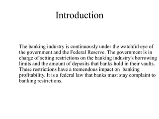 Introduction


The banking industry is continuously under the watchful eye of
the government and the Federal Reserve. The government is in
charge of setting restrictions on the banking industry's borrowing
limits and the amount of deposits that banks hold in their vaults.
These restrictions have a tremendous impact on banking
profitability. It is a federal law that banks must stay complaint to
banking restrictions.
 