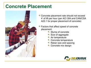 Concrete Placement Concrete placement rate should not exceed 4’ of lift per hour (per ACI 304 and CAN/CSA A23.1 for proper placement of concrete) Factors that affect speed of concrete placement: Slump of concrete Size of aggregate Air temperature Concrete temperature Rebar size and spacing Concrete mix design 