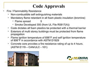 Fire / Flammability Resistance Non-combustible self extinguishing materials Mandatory flame retardant in all foam plastic insulation (bromine) Flame spread  5 Smoke Developed 300 (from UL File R5817(A)) Code dictates all foam plastics be protected with a thermal barrier Exteriors of multi storey buildings must be protected from flame propagation Flame ignition temperature of 698 ° F and self ignition temperature of 806 ° F in accordance with ASTM D1929 Concrete core provides a fire resistance rating of up to 4 hours.  (ASTM E119 – CAN/ULC - 101) Code Approvals 