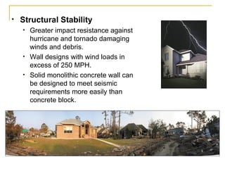 Structural Stability Greater impact resistance against hurricane and tornado damaging winds and debris. Wall designs with wind loads in excess of 250 MPH.  Solid monolithic concrete wall can be designed to meet seismic requirements more easily than concrete block. 