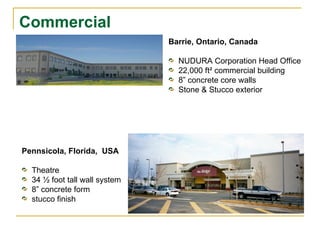 Commercial Barrie, Ontario, Canada NUDURA Corporation Head Office  22,000 ft ² commercial building 8” concrete core walls  Stone & Stucco exterior Pennsicola, Florida,  USA Theatre 34 ½ foot tall wall system 8” concrete form stucco finish 