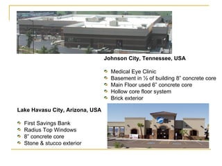 Johnson City, Tennessee, USA Medical Eye Clinic Basement in ½ of building 8” concrete core Main Floor used 6” concrete core Hollow core floor system Brick exterior  Lake Havasu City, Arizona, USA First Savings Bank Radius Top Windows 8” concrete core Stone & stucco exterior  