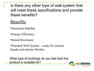 Is there any other type of wall system that will meet these specifications and provide these benefits? Benefits Structural Stability Energy Efficiency Sound Resistance Finished Wall System – ready for exterior façade and interior finishes What type of buildings do you feel that this product is suitable for? 