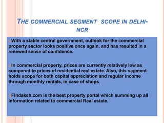 THE COMMERCIAL SEGMENT SCOPE IN DELHI-
NCR
With a stable central government, outlook for the commercial
property sector looks positive once again, and has resulted in a
renewed sense of confidence.
In commercial property, prices are currently relatively low as
compared to prices of residential real estate. Also, this segment
holds scope for both capital appreciation and regular income
through monthly rentals, in case of shops.
Findaksh.com is the best property portal which summing up all
information related to commercial Real estate.
 