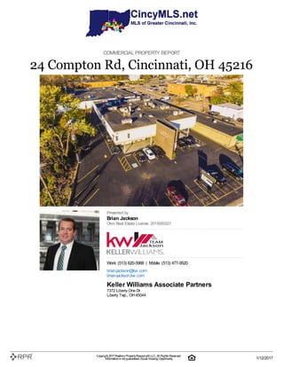 COMMERCIAL PROPERTY REPORT
24 Compton Rd, Cincinnati, OH 45216
Presented by
Brian Jackson
Ohio Real Estate License: 2015000321
Work: (513) 620-5968 | Mobile: (513) 477-9520
brian.jackson@kw.com
brian-jackson.kw.com
Keller Williams Associate Partners
7372 Liberty One Dr
Liberty Twp., OH45044
Copyright 2017Realtors PropertyResource®LLC. All Rights Reserved.
Informationis not guaranteed. Equal Housing Opportunity. 1/12/2017
 