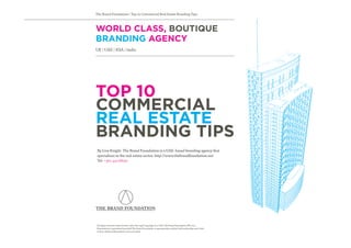 The Brand Foundation | Top 10 Commercial Real Estate Branding Tips



WORLD CLASS, BOUTIQUE
BRANDING AGENCY
UK | UAE | KSA | India




TOP 10
COMMERCIAL
REAL ESTATE
BRANDING TIPS
By Lisa Knight. The Brand Foundation is a UAE-based branding agency that
specialises in the real estate sector. http://www.thebrandfoundation.net
Tel: +971 43116650




the brand foundation

All rights reserved under Section 106 of the 1976 Copyright Act, UAE, The Brand Foundation FZE, 2011.
Reproduction is permitted provided The Brand Foundation is appropriately credited with authorship and a link
to http://thebrandfoundation.net is provided.
 