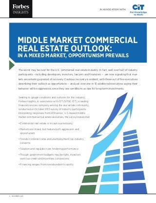IN ASSOCIATION WITH:

MIDDLE MARKET COMMERCIAL
REAL ESTATE OUTLOOK:
IN A MIXED MARKET, OPPORTUNISM PREVAILS

The worst may be over for the U.S. commercial real estate industry. In fact, well over half of industry
participants – including developers, investors, lawyers and financiers – are now signaling that markets are entering a period of recovery. Cautious recovery is evident, with three out of five executives
describing their outlook as opportunistic – and just over one in 10 additional executives saying their
behavior will be aggressive, since they see conditions as ripe for long-term investments.
Seeking to gauge conditions and outlooks for the industry,
Forbes Insights, in association with CIT (NYSE: CIT), a leading
financial services company serving the real estate community,
conducted an October 2013 survey of industry participants.
Interpreting responses from 208 senior, U.S.-based middle
market commercial real estate executives, the survey reveals that:
•  ommercial real estate is in cautious recovery
C
•  arkets are mixed, but feature both aggression and
M
opportunism
•  rends in interest rates and unemployment top industry
T
concerns
•  axation and regulation are hindering performance
T
•  hough government budgets may be tight, investors
T
want tax credit and incentives concessions
•  inancing ranges from overabundant to spotty
F

1 | DECEMBER 2013

 