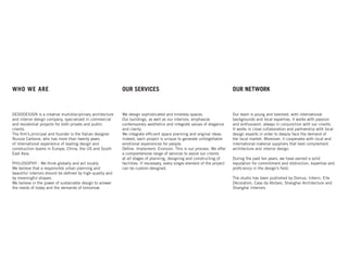 WHO WE ARE
DEDODESIGN is a creative multidisciplinary architecture
and interior design company, specialized in commercial
and residential projects for both private and public
clients.
The ﬁrm’s principal and founder is the Italian designer
Nunzia Carbone, who has more than twenty years
of international experience of leading design and
construction teams in Europe, China, the US and South
East Asia.
.
PHILOSOPHY - We think globally and act locally.
We believe that a responsible urban planning and
beautiful interiors should be deﬁned by high-quality and
by meaningful shapes.
We believe in the power of sustainable design to answer
the needs of today and the demands of tomorrow.
OUR SERVICES
We design sophisticated and timeless spaces.
Our buildings, as well as our interiors, emphasize
contemporary aesthetics and integrate values of elegance
and clarity.
We integrate efﬁcient space planning and original ideas.
Indeed, each project is unique to generate unforgettable
emotional experiences for people.
Deﬁne. Implement. Envision. This is our process. We offer
a comprehensive range of services to assist our clients
at all stages of planning, designing and constructing of
facilities. If necessary, every single element of the project
can be custom-designed.
Our team is young and talented, with international
backgrounds and local expertise, it works with passion
and enthusiasm, always in conjunction with our clients.
It works in close collaboration and partnership with local
design experts in order to deeply face the demand of
the local market. Moreover, it cooperates with local and
international material suppliers that best complement
architecture and interior design.
During the past ten years, we have earned a solid
reputation for commitment and distinction, expertise and
proﬁciency in the design’s ﬁeld.
The studio has been published by Domus, Interni, Elle
Décoration, Case da Abitare, Shanghai Architecture and
Shanghai Interiors.
OUR NETWORK
 