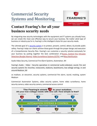 Commercial Security
Systems and Monitoring
Contact Fearing's for all your
business security needs
By integrating new security technologies with the equipment and IT systems you already have,
we can create the most cost effective way to secure your business. No matter what type of
business or industry you’re in, Fearing’s is the intelligent choice for your security needs.

The ultimate goal of a security system is to protect, prevent, control, detect, & provide public
safety. Fearing’s helps our clients achieve these goals through the proper design and execution
of a Comprehensive Security Plan. Fearing’s can customize a security solution exclusively for
your business by putting together the best combination of Access Control, Fire, Intrusion
Detection (Burglar Alarms), Video Surveillance Systems (CCTV), and Mass Notification.

Audio Video Security, Commercial Fire Alarm Systems, Automation, WI

Fearing's Audio - Video - Security specializes in commercial audio-video(av), sound, fire and
security systems for churches, restaurants, stadiums, boardrooms, low voltage wirings, in and
around Madison, WI

av madison, av wisconsin, security systems, commercial fire alarm, sound, masking, system
Madison

Commercial Automation Systems, video security system, home video surveillance, home
security camera, video security camera, commercial access control
 
