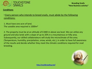 Breeding Snails 
“New Business activity” 
• Every person who intends to breed snails, must abide by the following conditions: 1. Must have one acre of land. The useable area required is 1000m2 2. The property must be at an altitude of 0-800 m above sea level. We can utilize any ground and also lands with a slope of up to 20% in a mountainous or hilly area. Subsequently, our skilled collaborateurs will study the microclimate of the area. (Temperature, humidity, precipitation, snow, winds, etc.), in order to have full awareness of the results and decide whether they meet the climatic conditions required for snail breeding. 
Conditions http://snailbreeding.net/  
