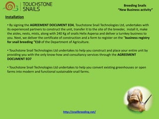 Breeding Snails “New Business activity” Installation 
• By signing the AGREEMENT DOCUMENT EO4, Touchstone Snail Technologies Ltd, undertakes with its experienced partners to construct the unit, transfer it to the site of the breeder, install it, make the aisles, nests, mists, along with 240 Kg of snails Helix Aspersa and deliver a turnkey business to you. Next, we deliver the certificate of construction and a form to register on the "business registry for snail breeding "E10 of the Department of Agriculture. 
• Touchstone Snail Technologies Ltd undertakes to help you construct and place your entire unit by providing you with the only know-how and consultancy services through the AGREEMENT DOCUMENT EO7 
• Touchstone Snail Technologies Ltd undertakes to help you convert existing greenhouses or open farms into modern and functional sustainable snail farms. http://snailbreeding.net/  