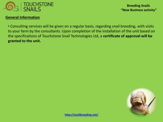 Breeding Snails 
“New Business activity” 
General Information 
• Consulting services will be given on a regular basis, regarding snail breeding, with visits to your farm by the consultants. Upon completion of the installation of the unit based on the specifications of Touchstone Snail Technologies Ltd, a certificate of approval will be granted to the unit. http://snailbreeding.net/  