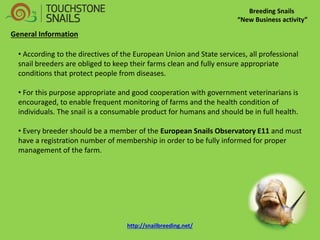 Breeding Snails “New Business activity” General Information 
• According to the directives of the European Union and State services, all professional snail breeders are obliged to keep their farms clean and fully ensure appropriate conditions that protect people from diseases. 
• For this purpose appropriate and good cooperation with government veterinarians is encouraged, to enable frequent monitoring of farms and the health condition of individuals. The snail is a consumable product for humans and should be in full health. 
• Every breeder should be a member of the European Snails Observatory E11 and must have a registration number of membership in order to be fully informed for proper management of the farm. 
http://snailbreeding.net/  
