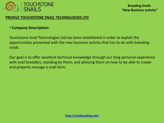 Breeding Snails 
“New Business activity” 
PROFILE TOUCHSTONE SNAIL TECHNOLOGIES LTD 
• Company Description: Touchstone Snail Technologies Ltd has been established in order to exploit the opportunities presented with the new business activity that has to do with breeding snails. Our goal is to offer excellent technical knowledge through our long personal experience with snail breeders, standing by them, and advising them on how to be able to create and properly manage a snail farm. 
http://snailbreeding.net/  