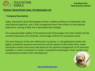 Breeding Snails “New Business activity” PROFILE TOUCHSTONE SNAIL TECHNOLOGIES LTD 
• Company Description: Today, Touchstone Snail Technologies Ltd has a skilled workforce of individuals with international expertise, and a Task management team that utilizes its international experience, turning it daily into a developmental strategy. The unquestionable validity of Touchstone Snail Technologies Ltd in the market and the constant expansion of its clientele, convincingly confirms its successful course. The main features of the new millennium’s economy, i.e. the globalized market, the highly competitive business environment and the speed of information flow, makes businesses achieve more every day based on the optimal management of all resources available, in order to maintain or create a competitive advantage in their markets and simultaneously enhance their development. 
http://snailbreeding.net/  