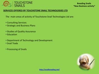 Breeding Snails 
“New Business activity” 
SERVICES OFFERED BY TOUCHSTONE SNAIL TECHNOLOGIES LTD The main areas of activity of Touchstone Snail Technologies Ltd are: 
• Consulting Services 
• Strategic and Business Plans 
• Studies of Quality Assurance 
• Education 
• Department of Technology and Development 
• Snail Trade 
• Processing of Snails http://snailbreeding.net/  