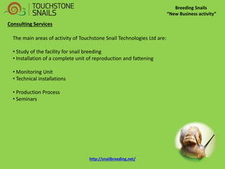 Breeding Snails “New Business activity” Consulting Services The main areas of activity of Touchstone Snail Technologies Ltd are: 
• Study of the facility for snail breeding 
• Installation of a complete unit of reproduction and fattening 
• Monitoring Unit 
• Technical installations 
• Production Process 
• Seminars 
http://snailbreeding.net/  