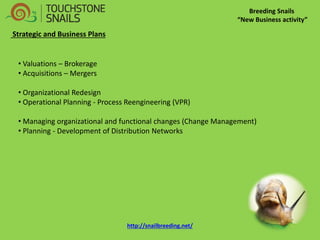 Breeding Snails 
“New Business activity” 
Strategic and Business Plans 
• Valuations – Brokerage 
• Acquisitions – Mergers 
• Organizational Redesign 
• Operational Planning - Process Reengineering (VPR) 
• Managing organizational and functional changes (Change Management) 
• Planning - Development of Distribution Networks http://snailbreeding.net/  