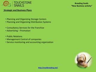 Breeding Snails “New Business activity” Strategic and Business Plans 
• Planning and Organizing Storage Centers 
• Planning and Organizing Distribution Systems 
• Consultancy Services for the Franchise 
• Advertising – Promotion 
• Public Relations 
• Management Control of companies 
• Service monitoring and accounting organization 
http://snailbreeding.net/  