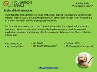 Breeding Snails 
“New Business activity” 
Studies of Quality Assurance The integrated management system of production, applied to agricultural undertakings includes models. AGRO includes the principles of certification in each farm, whether it is of plant or animal or even ichthyological production. If a farm wants to certify the production with this model, it is obliged to formulate its policy and objectives, taking into account the legal requirements and the required production standards and measures for the environmental protection. The certifications offered are: 
• ISO 9001:2000 
• ISO 14001:1996 
• ISO 27001 
• ISO 22000:2005 (HACCP) 
• OHSAS 18000 
• CE (Conformite Europeene) http://snailbreeding.net/  