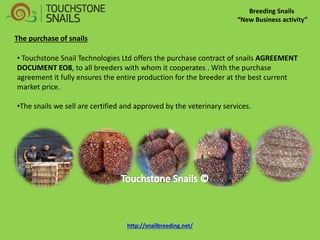 Breeding Snails “New Business activity” 
• Touchstone Snail Technologies Ltd offers the purchase contract of snails AGREEMENT DOCUMENT EO8, to all breeders with whom it cooperates . With the purchase agreement it fully ensures the entire production for the breeder at the best current market price. 
•The snails we sell are certified and approved by the veterinary services. 
The purchase of snails http://snailbreeding.net/  