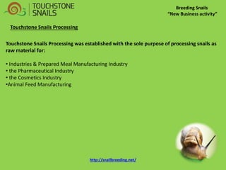 Breeding Snails “New Business activity” Touchstone Snails Processing Touchstone Snails Processing was established with the sole purpose of processing snails as raw material for: 
• Industries & Prepared Meal Manufacturing Industry 
• the Pharmaceutical Industry 
• the Cosmetics Industry 
•Animal Feed Manufacturing 
http://snailbreeding.net/  