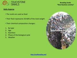 Breeding Snails “New Business activity” Helix Aspersa 
• The snails are used as food 
• Their flesh represents 50-60% of the total weight 
• Their chemical composition changes: 
1.By type 
2.Age 
3.Nutrition 
4.Phase of the biological cycle 
5.Weather http://snailbreeding.net/  