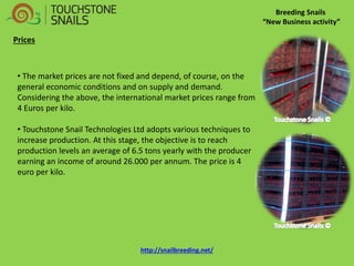 Breeding Snails “New Business activity” Prices 
• The market prices are not fixed and depend, of course, on the general economic conditions and on supply and demand. Considering the above, the international market prices range from 4 Euros per kilo. 
• Touchstone Snail Technologies Ltd adopts various techniques to increase production. At this stage, the objective is to reach production levels an average of 6.5 tons yearly with the producer earning an income of around 26.000 per annum. The price is 4 euro per kilo. http://snailbreeding.net/  