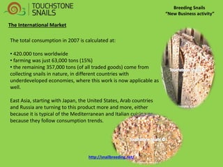 Breeding Snails “New Business activity” The International Market The total consumption in 2007 is calculated at: 
• 420.000 tons worldwide 
• farming was just 63,000 tons (15%) 
• the remaining 357,000 tons (of all traded goods) come from collecting snails in nature, in different countries with underdeveloped economies, where this work is now applicable as well. East Asia, starting with Japan, the United States, Arab countries and Russia are turning to this product more and more, either because it is typical of the Mediterranean and Italian cuisine or because they follow consumption trends. http://snailbreeding.net/  