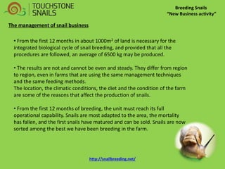 • From the first 12 months in about 1000m2 of land is necessary for the integrated biological cycle of snail breeding, and provided that all the procedures are followed, an average of 6500 kg may be produced. 
• The results are not and cannot be even and steady. They differ from region to region, even in farms that are using the same management techniques and the same feeding methods. The location, the climatic conditions, the diet and the condition of the farm are some of the reasons that affect the production of snails. 
• From the first 12 months of breeding, the unit must reach its full operational capability. Snails are most adapted to the area, the mortality has fallen, and the first snails have matured and can be sold. Snails are now sorted among the best we have been breeding in the farm. 
Breeding Snails “New Business activity” The management of snail business http://snailbreeding.net/  