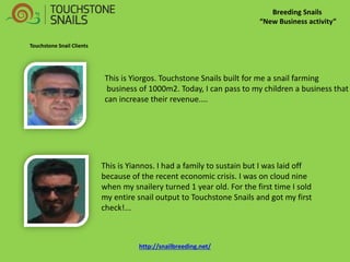 Breeding Snails “New Business activity” 
Touchstone Snail Clients 
This is Yiorgos. Touchstone Snails built for me a snail farming 
business of 1000m2. Today, I can pass to my children a business that can increase their revenue.... 
This is Yiannos. I had a family to sustain but I was laid off because of the recent economic crisis. I was on cloud nine when my snailery turned 1 year old. For the first time I sold my entire snail output to Touchstone Snails and got my first check!... http://snailbreeding.net/  