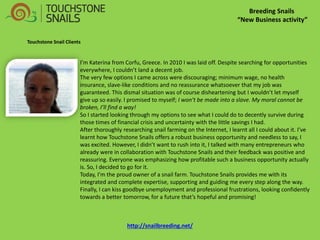 Breeding Snails 
“New Business activity” 
Touchstone Snail Clients 
I’m Katerina from Corfu, Greece. In 2010 I was laid off. Despite searching for opportunities everywhere, I couldn’t land a decent job. 
The very few options I came across were discouraging; minimum wage, no health insurance, slave-like conditions and no reassurance whatsoever that my job was guaranteed. This dismal situation was of course disheartening but I wouldn’t let myself give up so easily. I promised to myself; I won’t be made into a slave. My moral cannot be broken, I’ll find a way! 
So I started looking through my options to see what I could do to decently survive during those times of financial crisis and uncertainty with the little savings I had. 
After thoroughly researching snail farming on the Internet, I learnt all I could about it. I’ve learnt how Touchstone Snails offers a robust business opportunity and needless to say, I was excited. However, I didn’t want to rush into it, I talked with many entrepreneurs who already were in collaboration with Touchstone Snails and their feedback was positive and reassuring. Everyone was emphasizing how profitable such a business opportunity actually is. So, I decided to go for it. 
Today, I’m the proud owner of a snail farm. Touchstone Snails provides me with its integrated and complete expertise, supporting and guiding me every step along the way. Finally, I can kiss goodbye unemployment and professional frustrations, looking confidently towards a better tomorrow, for a future that’s hopeful and promising! 
http://snailbreeding.net/  