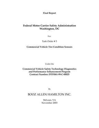 Final Report

Federal Motor Carrier Safety Administration
Washington, DC
For:

Task Order # 5
Commercial Vehicle Tire Condition Sensors

Under the

Commercial Vehicle Safety Technology Diagnostics
and Performance Enhancement Program
Contract Number: DTFH61-99-C-00025

By

BOOZ ALLEN HAMILTON INC.
McLean, VA
November 2003

 