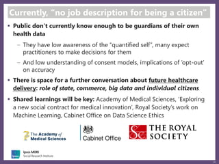 24
Currently, “no job description for being a citizen”
 Public don’t currently know enough to be guardians of their own
health data
They have low awareness of the “quantified self”, many expect
practitioners to make decisions for them
And low understanding of consent models, implications of ‘opt-out’
on accuracy
 There is space for a further conversation about future healthcare
delivery: role of state, commerce, big data and individual citizens
 Shared learnings will be key: Academy of Medical Sciences, ‘Exploring
a new social contract for medical innovation’, Royal Society’s work on
Machine Learning, Cabinet Office on Data Science Ethics
 
