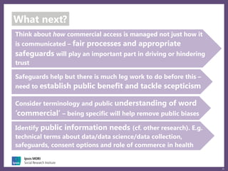 25
What next?
Think about how commercial access is managed not just how it
is communicated – fair processes and appropriate
safeguards will play an important part in driving or hindering
trust
Identify public information needs (cf. other research). E.g.
technical terms about data/data science/data collection,
safeguards, consent options and role of commerce in health
Safeguards help but there is much leg work to do before this –
need to establish public benefit and tackle scepticism
Consider terminology and public understanding of word
‘commercial’ – being specific will help remove public biases
 