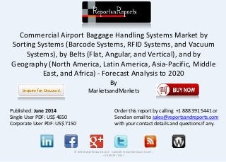 Commercial Airport Baggage Handling Systems Market by
Sorting Systems (Barcode Systems, RFID Systems, and Vacuum
Systems), by Belts (Flat, Angular, and Vertical), and by
Geography (North America, Latin America, Asia-Pacific, Middle
East, and Africa) - Forecast Analysis to 2020
By
MarketsandMarkets
© RnRMarketResearch.com ; sales@rnrmarketresearch.com ;
+1 888 391 5441
Published: June 2014
Single User PDF: US$ 4650
Corporate User PDF: US$ 7150
Order this report by calling +1 888 391 5441 or
Send an email to sales@reportsandreports.com
with your contact details and questions if any.
 