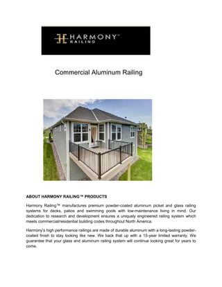 Commercial Aluminum Railing
ABOUT HARMONY RAILING™ PRODUCTS
Harmony Railing™ manufactures premium powder-coated aluminum picket and glass railing
systems for decks, patios and swimming pools with low-maintenance living in mind. Our
dedication to research and development ensures a uniquely engineered railing system which
meets commercial/residential building codes throughout North America.
Harmony’s high performance railings are made of durable aluminum with a long-lasting powder-
coated finish to stay looking like new. We back that up with a 15-year limited warranty. We
guarantee that your glass and aluminum railing system will continue looking great for years to
come.
 