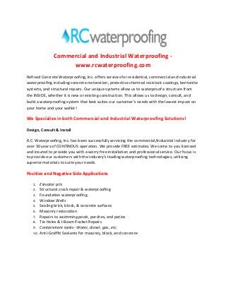 Commercial and Industrial Waterproofing www.rcwaterproofing.com
Refined Concrete Waterproofing, Inc. offers services for residential, commercial and industrial
waterproofing including concrete restoration, protective chemical resistant coatings, bentonite
systems, and structural repairs. Our unique systems allow us to waterproof a structure from
the INSIDE, whether it is new or existing construction. This allows us to design, consult, and
build a waterproofing system that best suites our customer’s needs with the lowest impact on
your home and your wallet!

We Specialize in both Commercial and Industrial Waterproofing Solutions!
Design, Consult & Install
R.C. Waterproofing, Inc. has been successfully servicing the commercial/industrial industry for
over 30 years of CONTINOUS operation. We provide FREE estimates. We come to you licensed
and insured to provide you with a worry free installation and professional service. Our focus is
to provide our customers with the industry's leading waterproofing technologies, utilizing
superior materials to suite your needs.

Positive and Negative Side Applications
1.
2.
3.
4.
5.
6.
7.
8.
9.
10.

Elevator pits
Structural crack repair & waterproofing
Foundation waterproofing
Window Wells
Sealing brick, block, & concrete surfaces
Masonry restoration
Repairs to swimming pools, porches, and patios
Tie Holes & I-Beam Pocket Repairs
Containment tanks- Water, diesel, gas, etc.
Anti-Graffiti Sealants for masonry, block, and concrete

 
