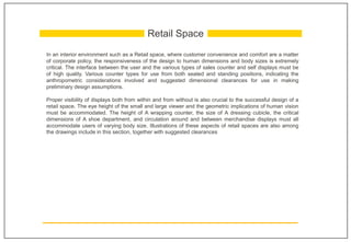 In an interior environment such as a Retail space, where customer convenience and comfort are a matter
of corporate policy, the responsiveness of the design to human dimensions and body sizes is extremely
critical. The interface between the user and the various types of sales counter and self displays must be
of high quality. Various counter types for use from both seated and standing positions, indicating the
anthropometric considerations involved and suggested dimensional clearances for use in making
preliminary design assumptions.
Proper visibility of displays both from within and from without is also crucial to the successful design of a
retail space. The eye height of the small and large viewer and the geometric implications of human vision
must be accommodated. The height of A wrapping counter, the size of A dressing cubicle, the critical
dimensions of A shoe department, and circulation around and between merchandise displays must all
accommodate users of varying body size. Illustrations of these aspects of retail spaces are also among
the drawings include in this section, together with suggested clearances
Retail Space
 