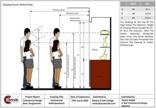 Project Report Drawing Title Date of Submission Submitted to Submitted by
Commercial Design
Basic Assignments
Commercial
Anthropometric
15th march 2020 Dezyne E’cole College
www.dezyneecole.com
Sanjay Jangid
2 Year Commercial Design
Diploma
Inch cm.
A 36 91.5
B 48 121.9
C 84 213.4
1
2
3
C
BA
Department
Identification
Distance varies
Distance varies
Display
Stock
5thpercentileFemaleEyeHt.
95thpercentilemaleEyeHt.
Display/visual relationship
The Drawing At The Top Of The
Page Shows The Optimum Height
Of Viewing Planes Located At 12’’,
Or 30.5- Cm Intervals , With The
Viewer Stationed 12intervals
Away From The Show Window.
Two Sets Of Data Presented One
Concern The Viewing To Viewer
Of Body Sizes
 