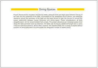 Proper clearances for circulation and service aisles, adequate knee and thigh space between the top of
the seat and the underside of the table, accessibility for the wheelchair bound person, and adequate
clearance around the perimeter of the table are the basic factors to take into account to ensure the
proper relationship between human dimension and dining space. These considerations, all fairly
straightforward, can be accommodated fairly simply. The proper allowance per individual seated diner
along the table perimeter and, by extension, the table size do require additional thought and in some
instances individual research. All too often, however, the standard table size is simply accepted without
question as being adequate to accommodate the designated number of seated diners.
Dining Spaces
 