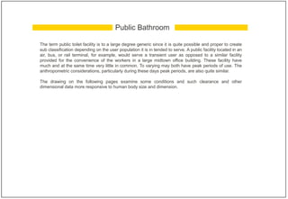 The term public toilet facility is to a large degree generic since it is quite possible and proper to create
sub classification depending on the user population it is in tended to serve. A public facility located in an
air, bus, or rail terminal, for example, would serve a transient user as opposed to a similar facility
provided for the convenience of the workers in a large midtown office building. These facility have
much and at the same time very little in common. To varying may both have peak periods of use. The
anthropometric considerations, particularly during these days peak periods, are also quite similar.
The drawing on the following pages examine some conditions and such clearance and other
dimensional data more responsive to human body size and dimension.
Public Bathroom
 