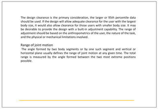 The design clearance is the primary consideration, the larger or 95th percentile data
should be used. If the design will allow adequate clearance for the user with the largest
body size, it would also allow clearance for those users with smaller body size. It may
be desirable to provide the design with a built-in adjustment capability. The range of
adjustment should be based on the anthropometrics of the user, the nature of the task,
and the physical or mechanical limitations involved.
Range of joint motion
The angle formed by two body segments or by one such segment and vertical or
horizontal plane usually defines the range of joint motion at any given time. The total
range is measured by the angle formed between the two most extreme positions
possible.
 