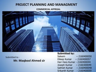 PROJECT PLANNING AND MANAGMENT
COMMERCIAL APPRISAL
Submitted by:
Saleem – 2160400050
Dileep Kumar – 2160400057
Hari Hara Kumar - 2160400044
Joseph Kumar – 2160300049
Sathish Kumar – 2160400048
Srikanth Kumar - 2160400059
Submitted to :
Mr. Maqbool Ahmed sir
 